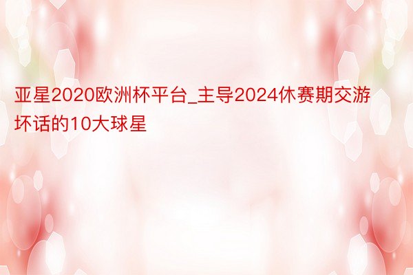亚星2020欧洲杯平台_主导2024休赛期交游坏话的10大球星