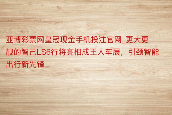 亚博彩票网皇冠现金手机投注官网_更大更靓的智己LS6行将亮相成王人车展，引颈智能出行新先锋