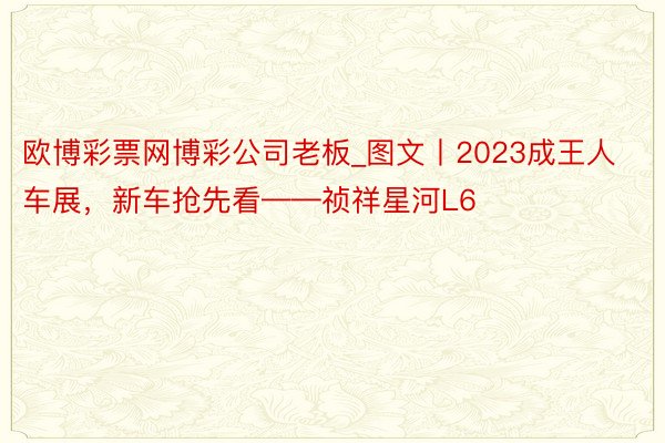 欧博彩票网博彩公司老板_图文丨2023成王人车展，新车抢先看——祯祥星河L6