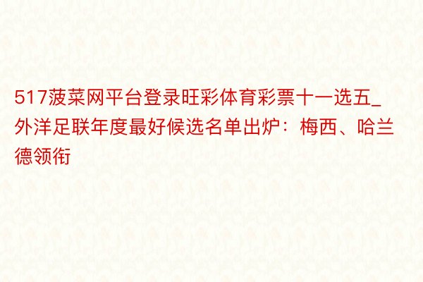 517菠菜网平台登录旺彩体育彩票十一选五_外洋足联年度最好候选名单出炉：梅西、哈兰德领衔