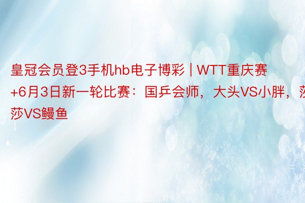 皇冠会员登3手机hb电子博彩 | WTT重庆赛+6月3日新一轮比赛：国乒会师，大头VS小胖，莎莎VS鳗鱼
