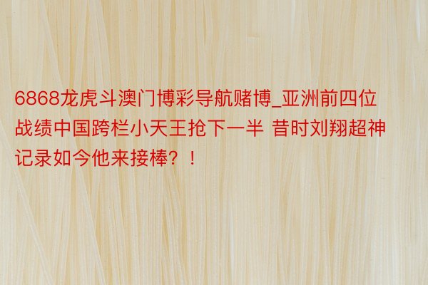 6868龙虎斗澳门博彩导航赌博_亚洲前四位战绩中国跨栏小天王抢下一半 昔时刘翔超神记录如今他来接棒？！