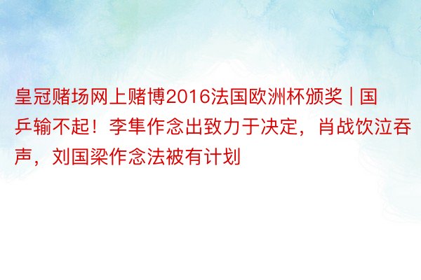 皇冠赌场网上赌博2016法国欧洲杯颁奖 | 国乒输不起！李隼作念出致力于决定，肖战饮泣吞声，刘国梁作念法被有计划