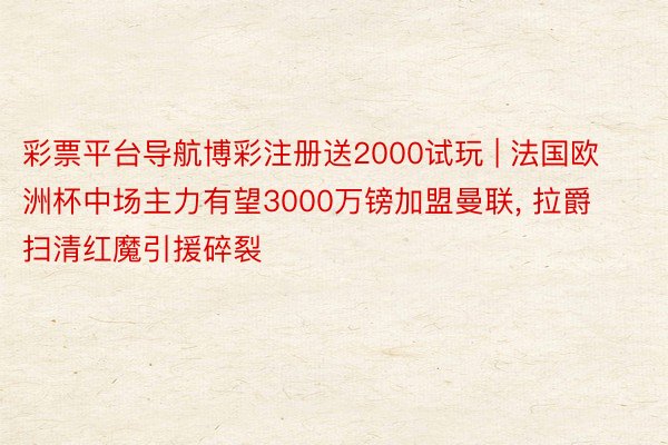 彩票平台导航博彩注册送2000试玩 | 法国欧洲杯中场主力有望3000万镑加盟曼联, 拉爵扫清红魔引援碎裂