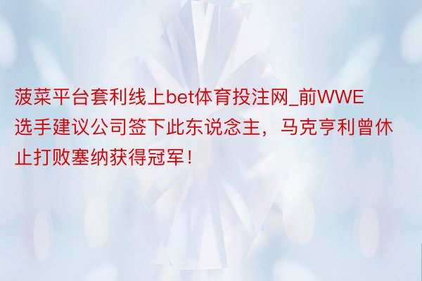 菠菜平台套利线上bet体育投注网_前WWE选手建议公司签下此东说念主，马克亨利曾休止打败塞纳获得冠军！