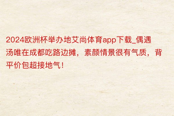 2024欧洲杯举办地艾尚体育app下载_偶遇汤唯在成都吃路边摊，素颜情景很有气质，背平价包超接地气！