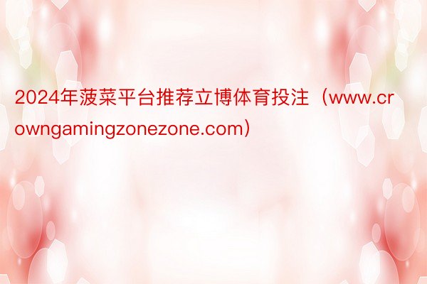 2024年菠菜平台推荐立博体育投注（www.crowngamingzonezone.com）