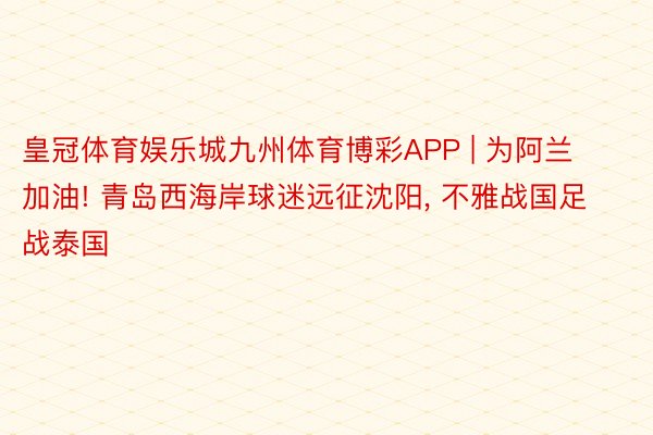 皇冠体育娱乐城九州体育博彩APP | 为阿兰加油! 青岛西海岸球迷远征沈阳, 不雅战国足战泰国