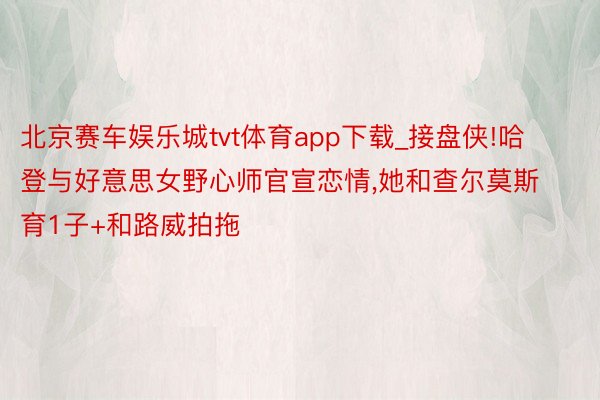 北京赛车娱乐城tvt体育app下载_接盘侠!哈登与好意思女野心师官宣恋情,她和查尔莫斯育1子+和路威拍拖