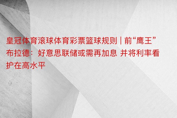 皇冠体育滚球体育彩票篮球规则 | 前“鹰王”布拉德：好意思联储或需再加息 并将利率看护在高水平