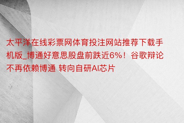 太平洋在线彩票网体育投注网站推荐下载手机版_博通好意思股盘前跌近6%！谷歌辩论不再依赖博通 转向自研AI芯片