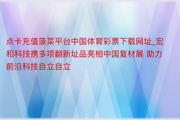 点卡充值菠菜平台中国体育彩票下载网址_宏和科技携多项翻新址品亮相中国复材展 助力前沿科技自立自立
