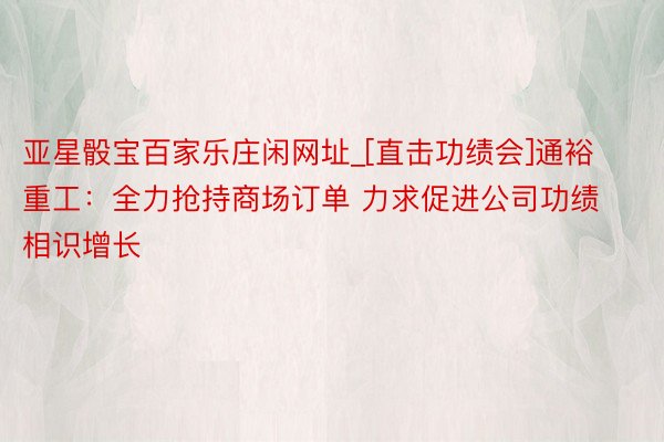 亚星骰宝百家乐庄闲网址_[直击功绩会]通裕重工：全力抢持商场订单 力求促进公司功绩相识增长