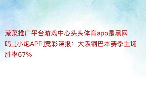菠菜推广平台游戏中心头头体育app是黑网吗_[小炮APP]竞彩谍报：大阪钢巴本赛季主场胜率67%