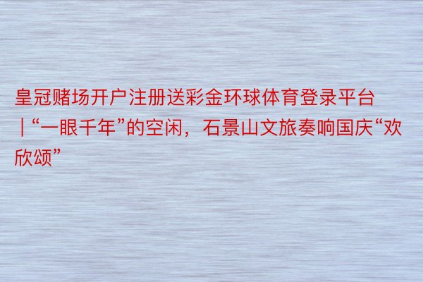 皇冠赌场开户注册送彩金环球体育登录平台 | “一眼千年”的空闲，石景山文旅奏响国庆“欢欣颂”
