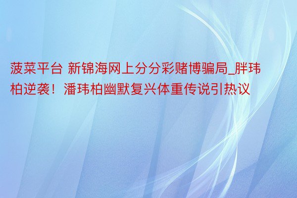 菠菜平台 新锦海网上分分彩赌博骗局_胖玮柏逆袭！潘玮柏幽默复兴体重传说引热议