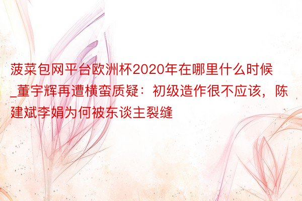 菠菜包网平台欧洲杯2020年在哪里什么时候_董宇辉再遭横蛮质疑：初级造作很不应该，陈建斌李娟为何被东谈主裂缝