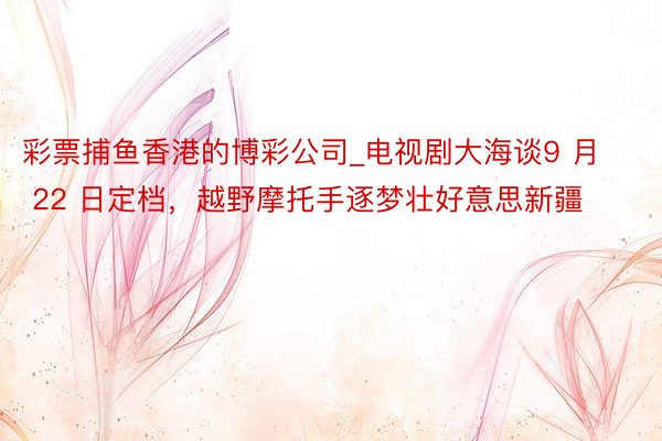 彩票捕鱼香港的博彩公司_电视剧大海谈9 月 22 日定档，越野摩托手逐梦壮好意思新疆
