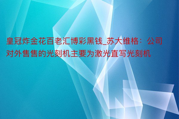 皇冠炸金花百老汇博彩黑钱_苏大维格：公司对外售售的光刻机主要为激光直写光刻机