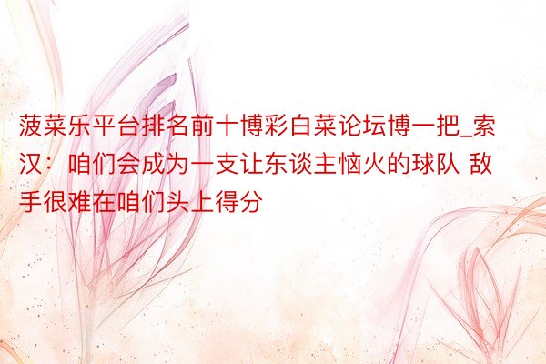 菠菜乐平台排名前十博彩白菜论坛博一把_索汉：咱们会成为一支让东谈主恼火的球队 敌手很难在咱们头上得分