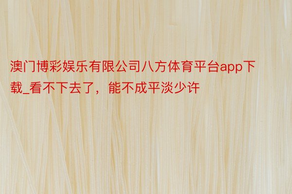 澳门博彩娱乐有限公司八方体育平台app下载_看不下去了，能不成平淡少许