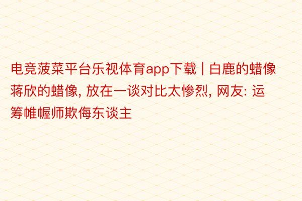 电竞菠菜平台乐视体育app下载 | 白鹿的蜡像蒋欣的蜡像, 放在一谈对比太惨烈, 网友: 运筹帷幄师欺侮东谈主