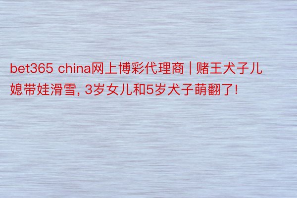 bet365 china网上博彩代理商 | 赌王犬子儿媳带娃滑雪, 3岁女儿和5岁犬子萌翻了!