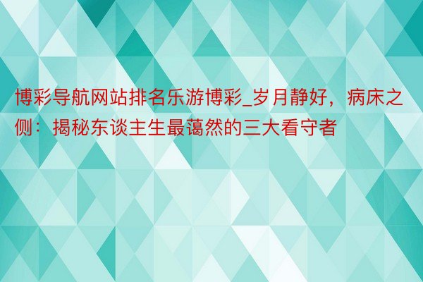 博彩导航网站排名乐游博彩_岁月静好，病床之侧：揭秘东谈主生最蔼然的三大看守者