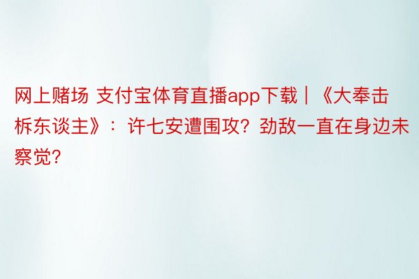 网上赌场 支付宝体育直播app下载 | 《大奉击柝东谈主》：许七安遭围攻？劲敌一直在身边未察觉？