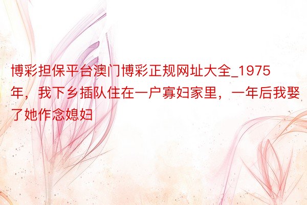 博彩担保平台澳门博彩正规网址大全_1975年，我下乡插队住在一户寡妇家里，一年后我娶了她作念媳妇