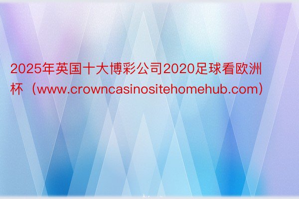 2025年英国十大博彩公司2020足球看欧洲杯（www.crowncasinositehomehub.com）