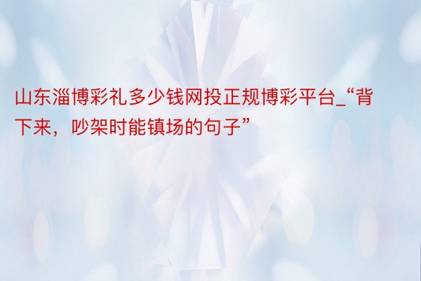 山东淄博彩礼多少钱网投正规博彩平台_“背下来，吵架时能镇场的句子”