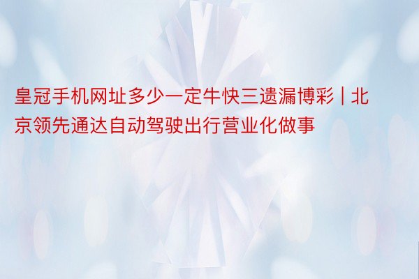 皇冠手机网址多少一定牛快三遗漏博彩 | 北京领先通达自动驾驶出行营业化做事