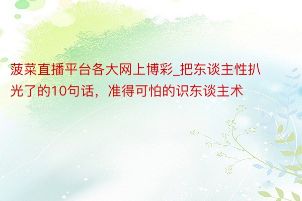 菠菜直播平台各大网上博彩_把东谈主性扒光了的10句话，准得可怕的识东谈主术